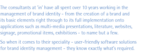 The consultants at 'in' have all spent over 10 years working in the management of brand identity - from the creation of a brand and its basic elements right through to its full implementation onto applications such as multi-media presentations, literature, websites, signage, promotional items, exhibitions - to name but a few. So when it comes to their speciality - user-friendly software solutions for brand identity management - they know exactly what's required.